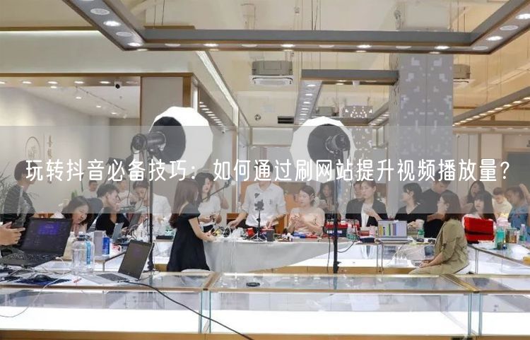 玩转抖音必备技巧：如何通过刷网站提升视频播放量？