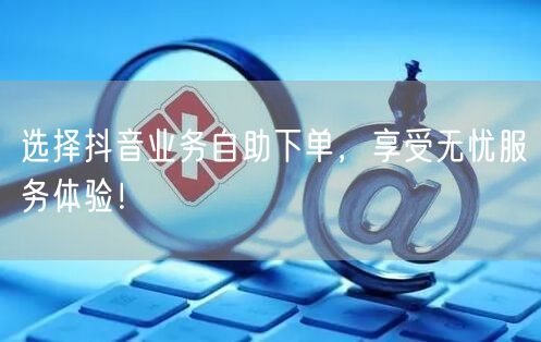 选择抖音业务自助下单，享受无忧服务体验！